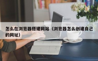 伊川怎么在浏览器搭建网站（浏览器怎么创建自己的网址）