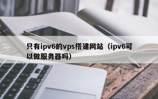 伊川只有ipv6的vps搭建网站（ipv6可以做服务器吗）